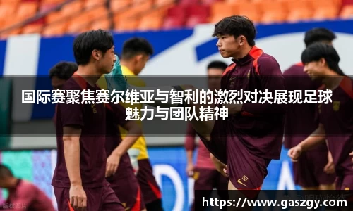 国际赛聚焦赛尔维亚与智利的激烈对决展现足球魅力与团队精神